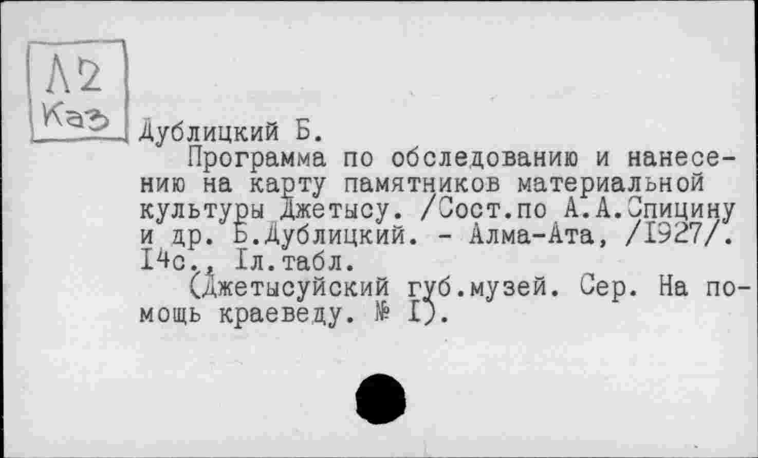 ﻿
Дублицкий Б.
Программа по обследованию и нанесению на карту памятников материальной культуры Джетысу. /Сост.по А.А.Спицину и др. Б.Дублицкий. - Алма-Ата, /1927/. 14с., Іл.табл.
(Джетысуйский губ.музей. Сер. На помощь краеведу. № I;.